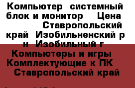 Компьютер (системный блок и монитор) › Цена ­ 15 000 - Ставропольский край, Изобильненский р-н, Изобильный г. Компьютеры и игры » Комплектующие к ПК   . Ставропольский край